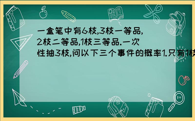 一盒笔中有6枝,3枝一等品,2枝二等品,1枝三等品.一次性抽3枝,问以下三个事件的概率1.只有1枝一等品2.只有2枝一等品3.没有三等品答案为1.9/202.9/203.1/2我想问的是为什么是这个答案，过程。。