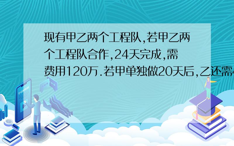 现有甲乙两个工程队,若甲乙两个工程队合作,24天完成,需费用120万.若甲单独做20天后,乙还需40天才能完成,需费用110万.问：①甲乙单独完成各需多少时间②甲乙单独完成各需费用多少?