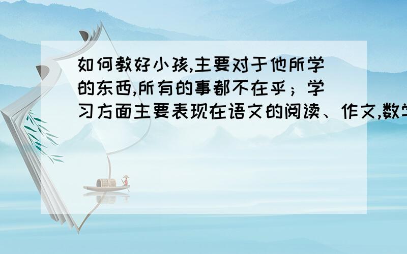 如何教好小孩,主要对于他所学的东西,所有的事都不在乎；学习方面主要表现在语文的阅读、作文,数学的应用题,英语的句子理解；