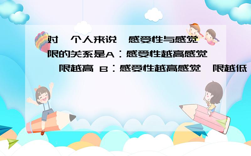 对一个人来说,感受性与感觉阈限的关系是A：感受性越高感觉阈限越高 B：感受性越高感觉阈限越低 C：感受性越低感觉阈限越低 D：感受性与感觉阈限无关系