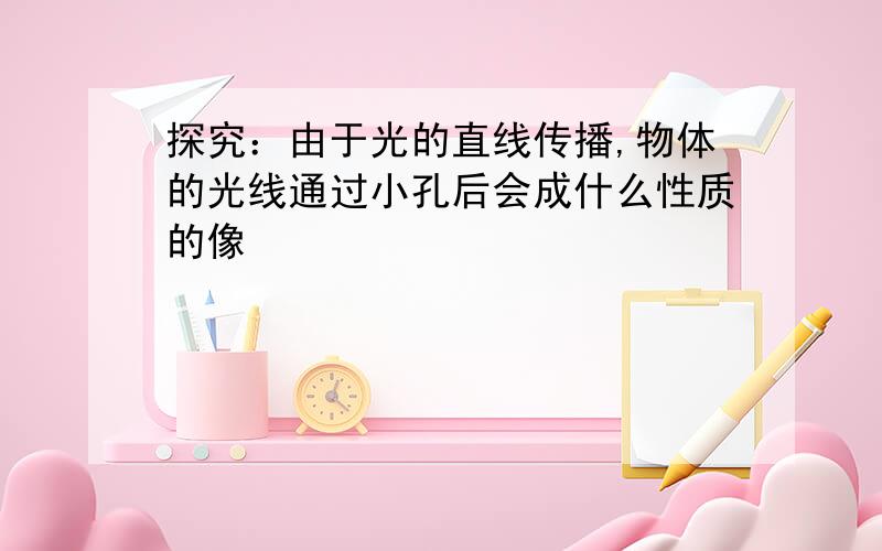 探究：由于光的直线传播,物体的光线通过小孔后会成什么性质的像