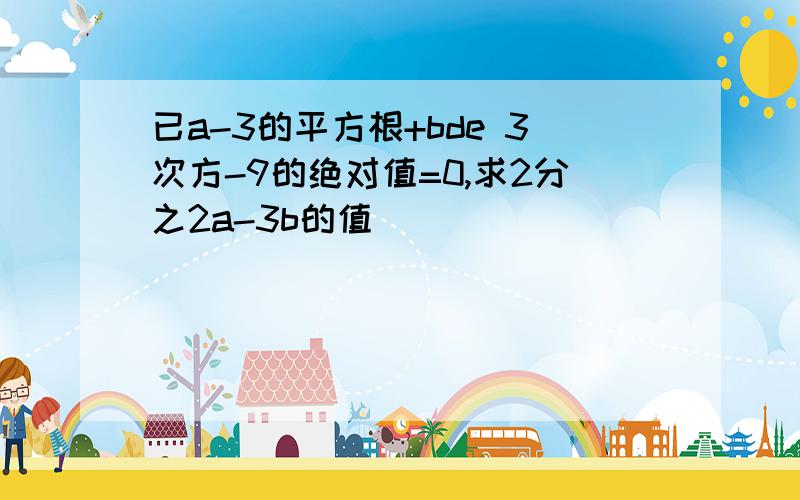 已a-3的平方根+bde 3次方-9的绝对值=0,求2分之2a-3b的值