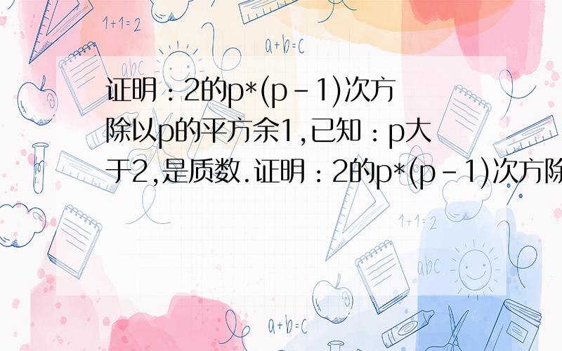 证明：2的p*(p-1)次方除以p的平方余1,已知：p大于2,是质数.证明：2的p*(p-1)次方除以p的平方余1,已知：p大于2,是质数.