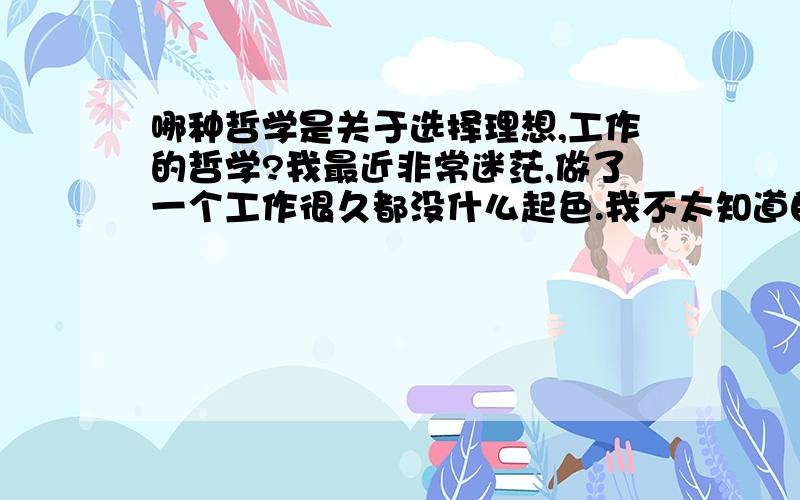 哪种哲学是关于选择理想,工作的哲学?我最近非常迷茫,做了一个工作很久都没什么起色.我不太知道自己适合做什么工作,自己应该选择哪方面的工作,自己朝个哪个方向去选择?我应该看哪方面