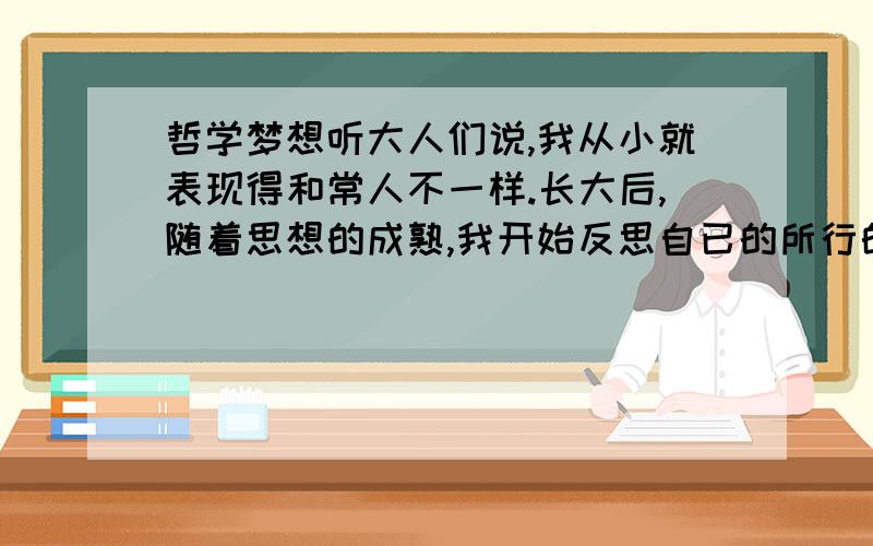 哲学梦想听大人们说,我从小就表现得和常人不一样.长大后,随着思想的成熟,我开始反思自已的所行的为,我惊人的发现我的象想力和思维方式大大的超越了常人,对于哲学我极为敏感,从未学习