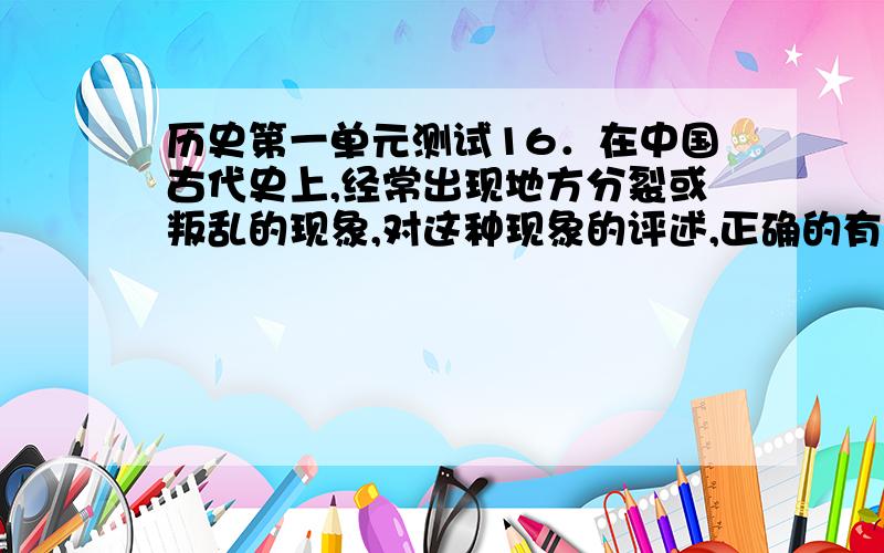 历史第一单元测试16．在中国古代史上,经常出现地方分裂或叛乱的现象,对这种现象的评述,正确的有 ①根本原因是封建经济的分散性②主要原因是某统治政策的失误导致中央弱地方强③破坏