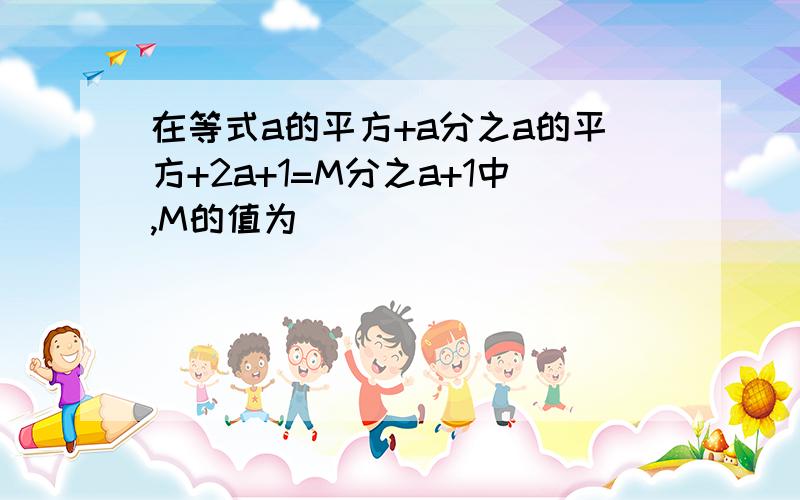 在等式a的平方+a分之a的平方+2a+1=M分之a+1中,M的值为（ ）