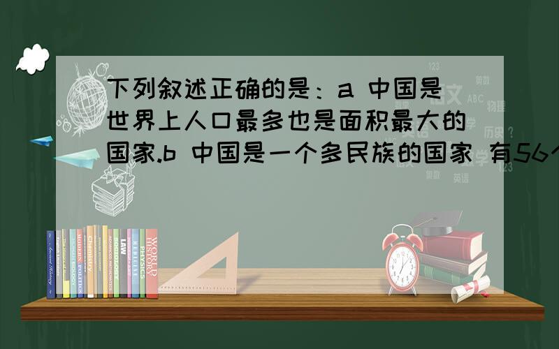 下列叙述正确的是：a 中国是世界上人口最多也是面积最大的国家.b 中国是一个多民族的国家 有56个少数民族.c 亚洲的东南部地区深受季风的影响,夏季盛行来自大西洋的偏南风.d 美国和加拿