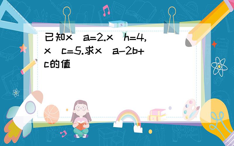 已知x^a=2.x^h=4,x^c=5.求x^a-2b+c的值