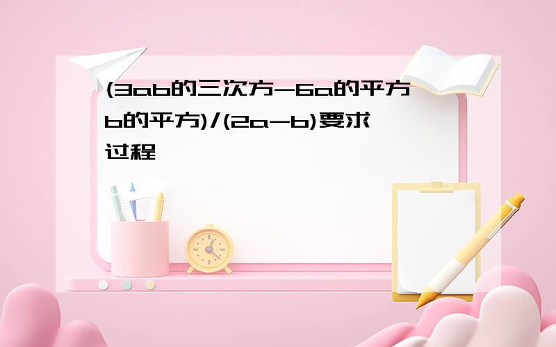 (3ab的三次方-6a的平方b的平方)/(2a-b)要求过程,