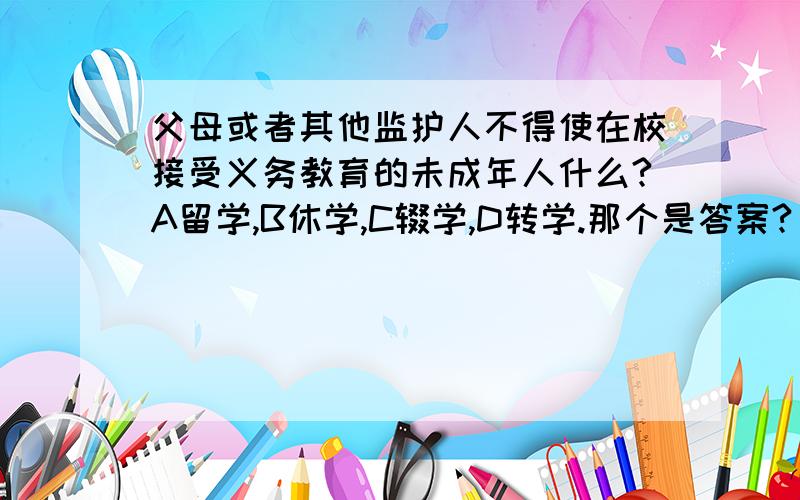 父母或者其他监护人不得使在校接受义务教育的未成年人什么?A留学,B休学,C辍学,D转学.那个是答案?