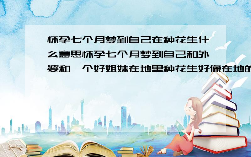 怀孕七个月梦到自己在种花生什么意思怀孕七个月梦到自己和外婆和一个好姐妹在地里种花生好像在地的一头还埋了个刚死的小男孩什么意思