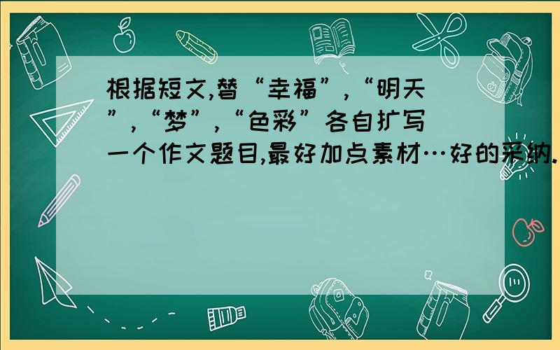 根据短文,替“幸福”,“明天”,“梦”,“色彩”各自扩写一个作文题目,最好加点素材…好的采纳.