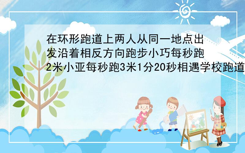 在环形跑道上两人从同一地点出发沿着相反方向跑步小巧每秒跑2米小亚每秒跑3米1分20秒相遇学校跑道长几米?超级的急呀