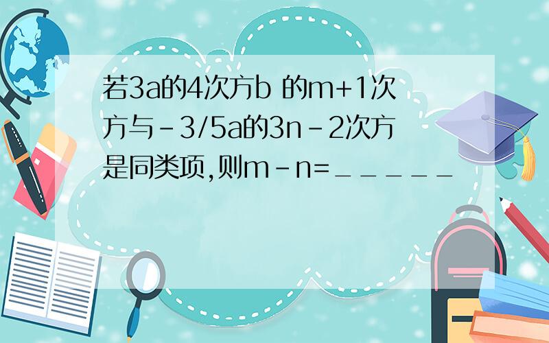 若3a的4次方b 的m+1次方与-3/5a的3n-2次方是同类项,则m-n=_____