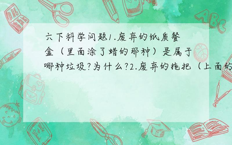 六下科学问题1.废弃的纸质餐盒（里面涂了蜡的那种）是属于哪种垃圾?为什么?2.废弃的拖把（上面的头子）是属于哪种垃圾?为什么?仅限［可回收垃圾 厨余垃圾 有害垃圾 其他垃圾］（“为