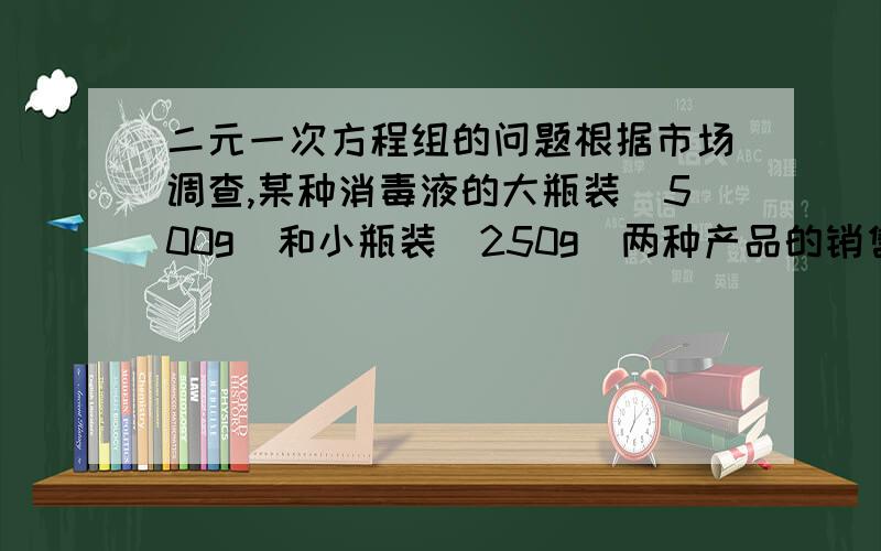 二元一次方程组的问题根据市场调查,某种消毒液的大瓶装（500g）和小瓶装（250g）两种产品的销售数量比（按品计算）为2 ：5.某场每天生产这种消毒液22.5吨,这些消毒液应该分大.小瓶装俩种