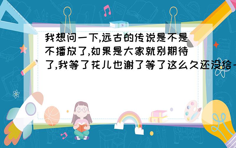 我想问一下,远古的传说是不是不播放了,如果是大家就别期待了,我等了花儿也谢了等了这么久还没给一个确定的答案.