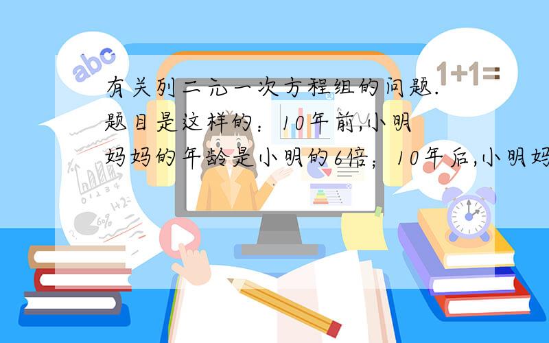 有关列二元一次方程组的问题.题目是这样的：10年前,小明妈妈的年龄是小明的6倍；10年后,小明妈妈的年龄是小明的2倍.小明和她妈妈现在的年龄分别是多少?麻烦大家说答案的时候不要给结