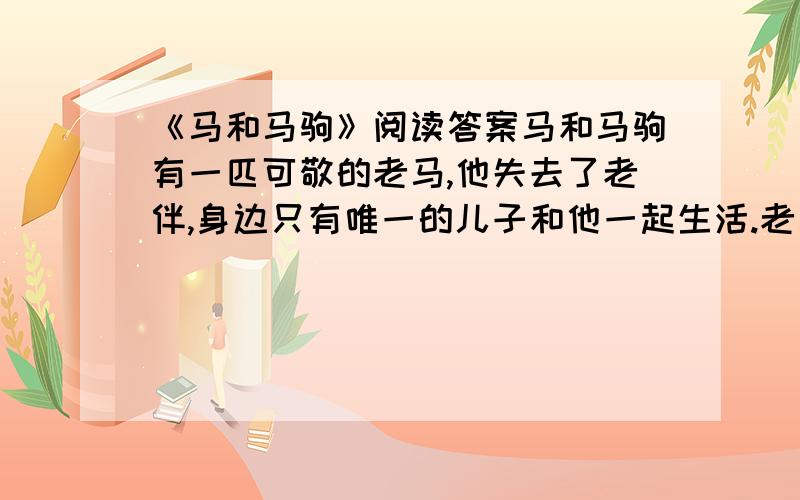 《马和马驹》阅读答案马和马驹有一匹可敬的老马,他失去了老伴,身边只有唯一的儿子和他一起生活.老马十分疼爱他,把他带到一片草地上抚养,那里有流水,有花卉,还有诱人的绿阴.总之,那里