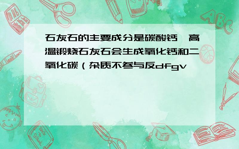 石灰石的主要成分是碳酸钙,高温锻烧石灰石会生成氧化钙和二氧化碳（杂质不参与反dfgv