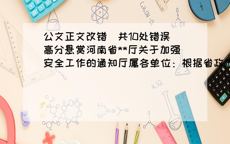 公文正文改错（共10处错误）高分悬赏河南省**厅关于加强安全工作的通知厅属各单位：根据省政府办公厅（豫政办【2008】第**号）《河南省人民政府办公厅关于进一步加强安全生产工作的通