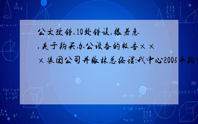 公文改错,10处错误,很着急,关于购买办公设备的报告×××集团公司并张林总经理：我中心2005年购置了2台佳能350型复印机,一直使用至今.随着设备老化和业务量的发展,这批机器已经难以满足日