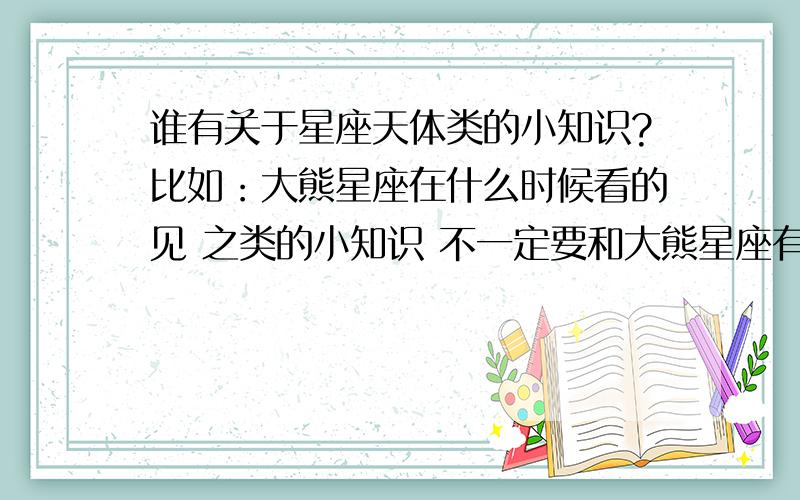 谁有关于星座天体类的小知识?比如：大熊星座在什么时候看的见 之类的小知识 不一定要和大熊星座有关的也可以其他一些比较简单的小知识简短一些，不用很复杂的