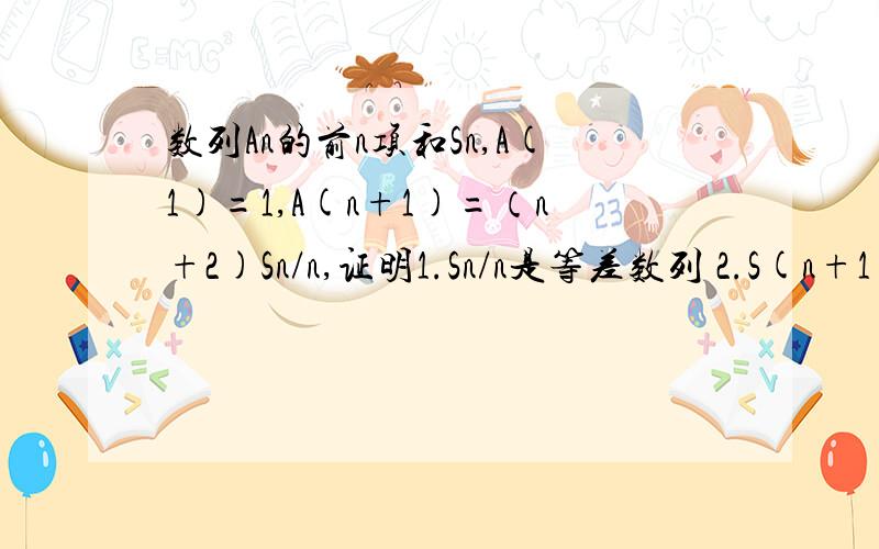 数列An的前n项和Sn,A(1)=1,A(n+1)=（n+2)Sn/n,证明1.Sn/n是等差数列 2.S(n+1)=4An