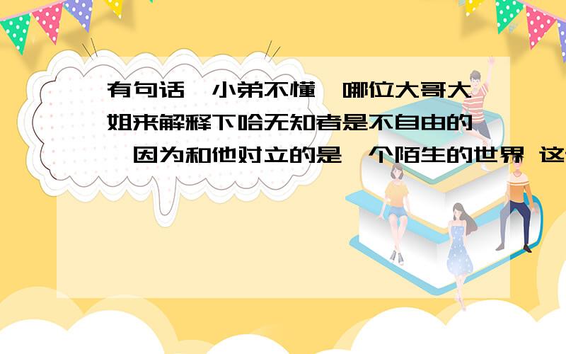 有句话,小弟不懂,哪位大哥大姐来解释下哈无知者是不自由的,因为和他对立的是一个陌生的世界 这话怎么解释