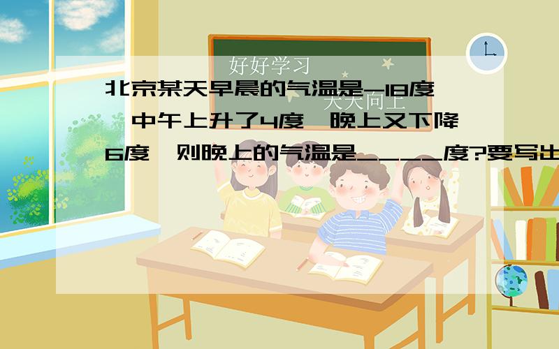 北京某天早晨的气温是-18度,中午上升了4度,晚上又下降6度,则晚上的气温是____度?要写出是怎么算的!