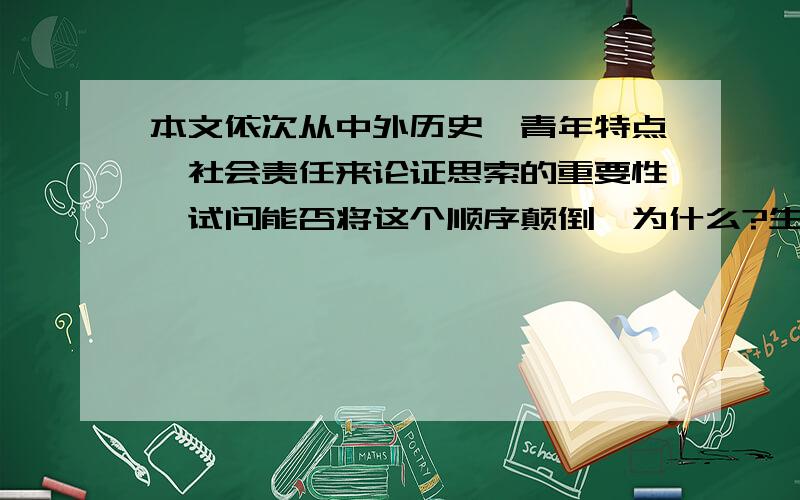 本文依次从中外历史,青年特点,社会责任来论证思索的重要性,试问能否将这个顺序颠倒,为什么?生活中需要思索① 记得伟大的革命导师马克思的座右铭是“思考一切”.这句话告诉我们,生活