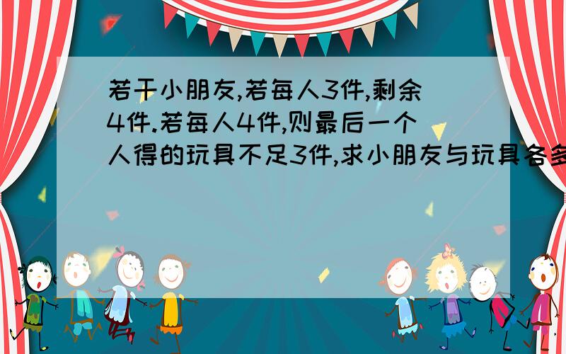 若干小朋友,若每人3件,剩余4件.若每人4件,则最后一个人得的玩具不足3件,求小朋友与玩具各多少用一元一次不等式解