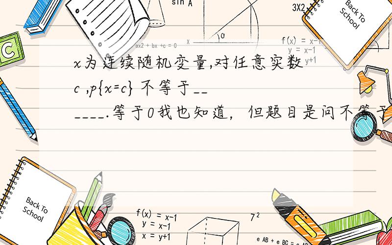 x为连续随机变量,对任意实数c ,p{x=c}不等于______.等于0我也知道，但题目是问不等于什么，