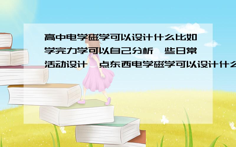 高中电学磁学可以设计什么比如学完力学可以自己分析一些日常活动设计一点东西电学磁学可以设计什么?综合起来也可以 越级也可以（不过越级程度越小越好.）