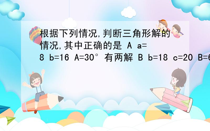 根据下列情况,判断三角形解的情况,其中正确的是 A a=8 b=16 A=30°有两解 B b=18 c=20 B=60° 有一解C a=5 c=2 A=90° 无解D a=30 b=25 A=150° 有一解 求解 B