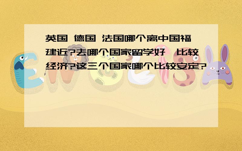 英国 德国 法国哪个离中国福建近?去哪个国家留学好、比较经济?这三个国家哪个比较安定?