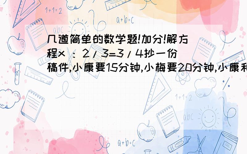 几道简单的数学题!加分!解方程x ：2/3=3/4抄一份稿件,小康要15分钟,小梅要20分钟,小康和小梅的工作效率比是（选择题）1. b:a    2. 15:20   3. 4:3甲数是35,乙数是甲数的7/8,乙数是（    ）,甲数与乙