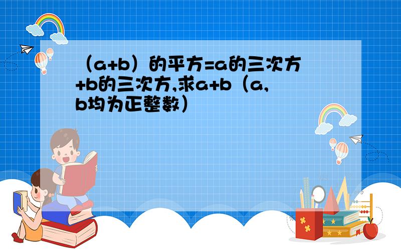 （a+b）的平方=a的三次方+b的三次方,求a+b（a,b均为正整数）