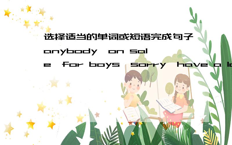 选择适当的单词或短语完成句子anybody,on sale,for boys,sorry,have a look at1._____________,Mr Black.I don't know the answer.2.Joe,can I __________ your new photos?3.______________,we have sports shoes for only 30 yuan.4.Are these white sh