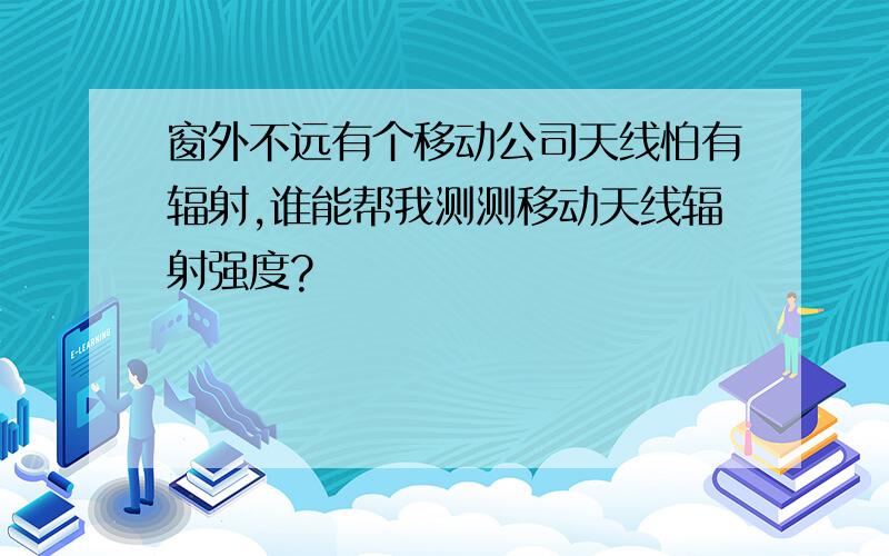 窗外不远有个移动公司天线怕有辐射,谁能帮我测测移动天线辐射强度?