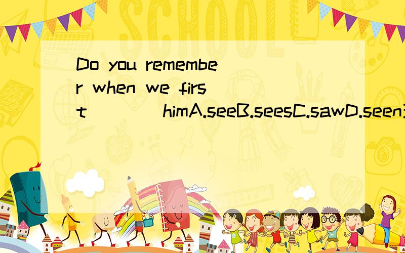 Do you remember when we first ___ himA.seeB.seesC.sawD.seen理由