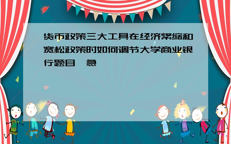 货币政策三大工具在经济紧缩和宽松政策时如何调节大学商业银行题目,急