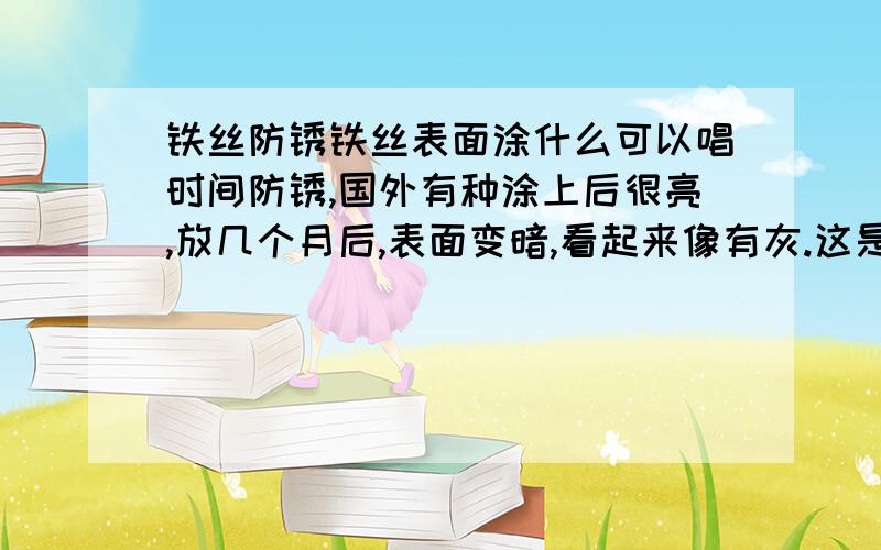 铁丝防锈铁丝表面涂什么可以唱时间防锈,国外有种涂上后很亮,放几个月后,表面变暗,看起来像有灰.这是什么东西啊,望知道的指教下