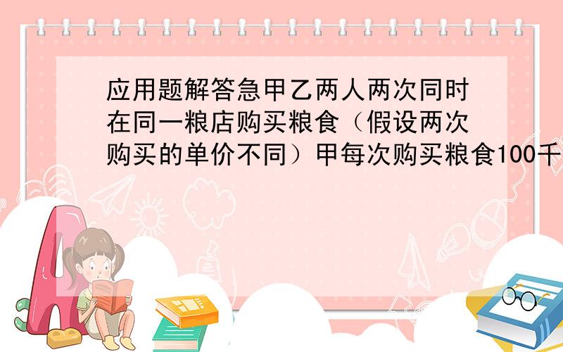 应用题解答急甲乙两人两次同时在同一粮店购买粮食（假设两次购买的单价不同）甲每次购买粮食100千克,乙每次购买粮食用去100元,如果x,y分别表示两次购买粮食的单价.（1）用含x,y的代数式