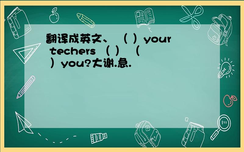 翻译成英文、 （ ）your techers （ ） （ ）you?大谢.急.