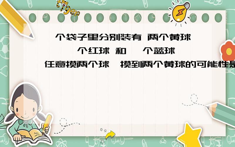 一个袋子里分别装有 两个黄球 、 一个红球 和 一个蓝球任意摸两个球,摸到两个黄球的可能性是几分之几任意摸三个球,摸到两个黄球的可能性是几分之几