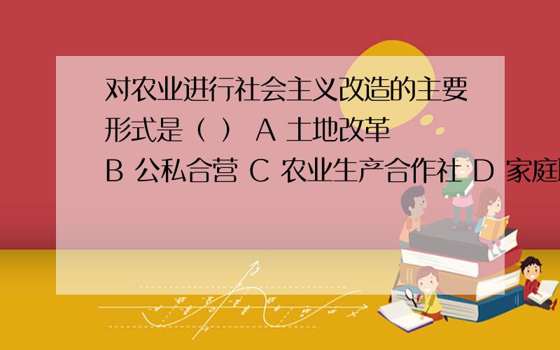 对农业进行社会主义改造的主要形式是（ ） A 土地改革 B 公私合营 C 农业生产合作社 D 家庭联产承包责任制