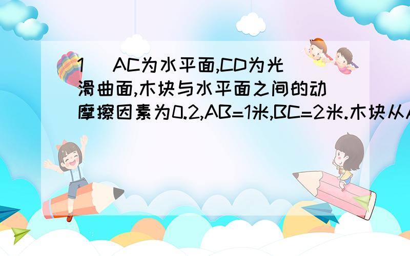 1 )AC为水平面,CD为光滑曲面,木块与水平面之间的动摩擦因素为0.2,AB=1米,BC=2米.木块从A点以初速度V向右滑动,要使木块能停留在BC之间的某一点.求初速度的取值范围.