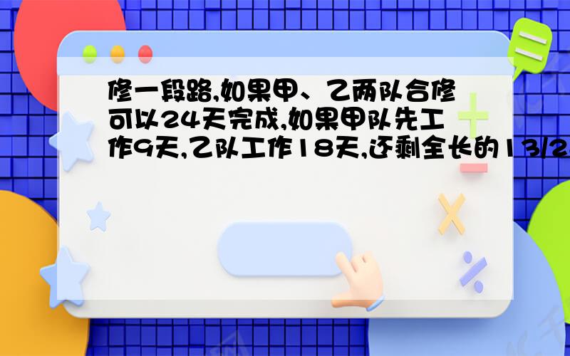 修一段路,如果甲、乙两队合修可以24天完成,如果甲队先工作9天,乙队工作18天,还剩全长的13/28没有完成,已知后来有一天因停电甲队少修100米,这一天甲修的米数只占乙一天修的米数的2/3,问,这